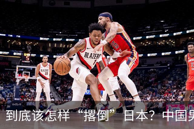 到底该怎样“撂倒”日本？中国男篮惨败日本，前国手李根：我要在场上，高低也得撂倒一个