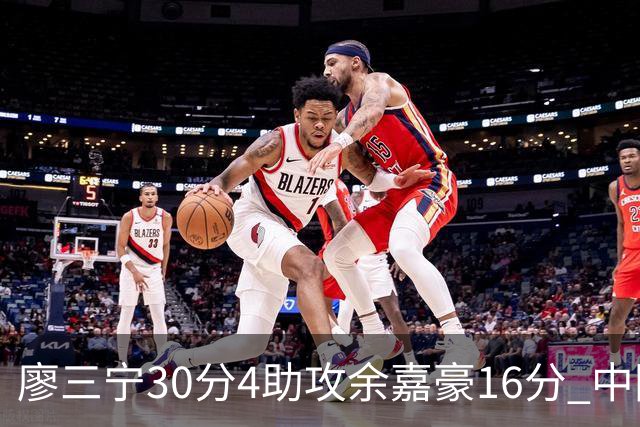 廖三宁30分4助攻余嘉豪16分 中国男篮87比78击败沙特男篮